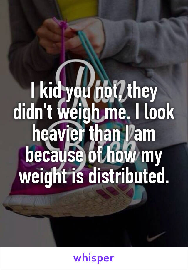 I kid you not, they didn't weigh me. I look heavier than I am because of how my weight is distributed.