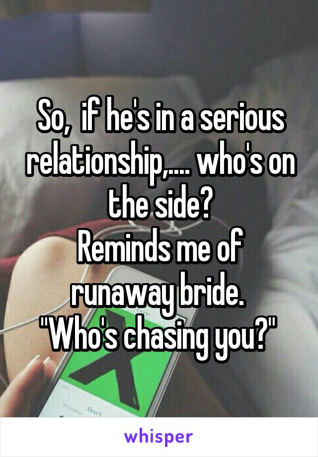 So,  if he's in a serious relationship,.... who's on the side?
Reminds me of runaway bride. 
"Who's chasing you?" 