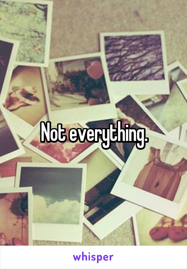 Not everything.