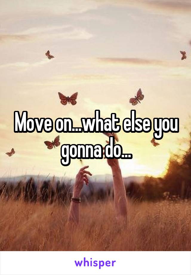 Move on...what else you gonna do...