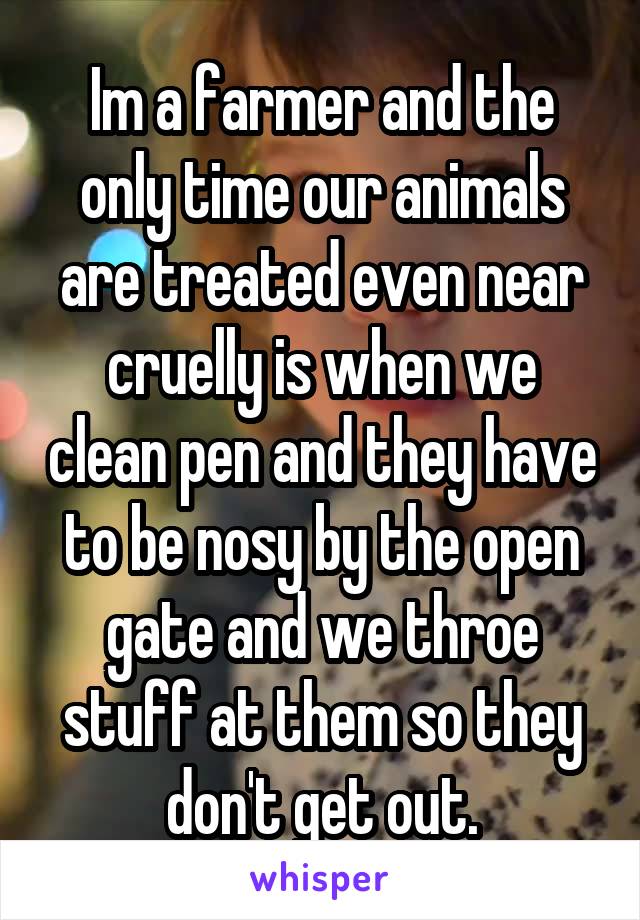 Im a farmer and the only time our animals are treated even near cruelly is when we clean pen and they have to be nosy by the open gate and we throe stuff at them so they don't get out.