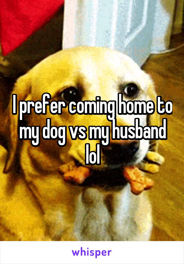 I prefer coming home to my dog vs my husband lol