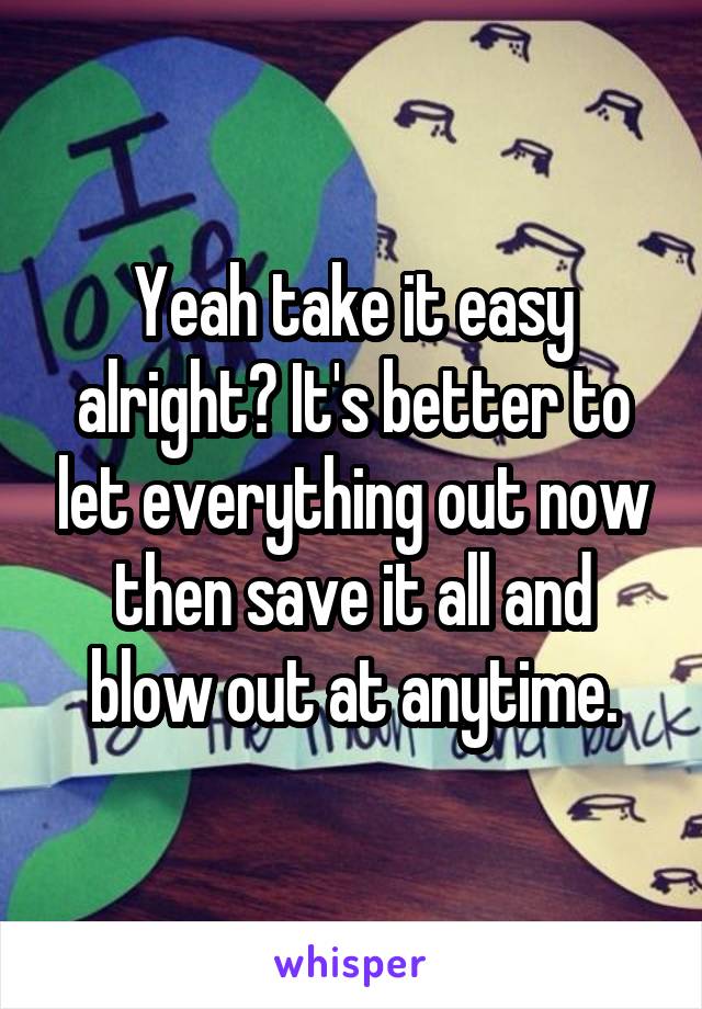 Yeah take it easy alright? It's better to let everything out now then save it all and blow out at anytime.