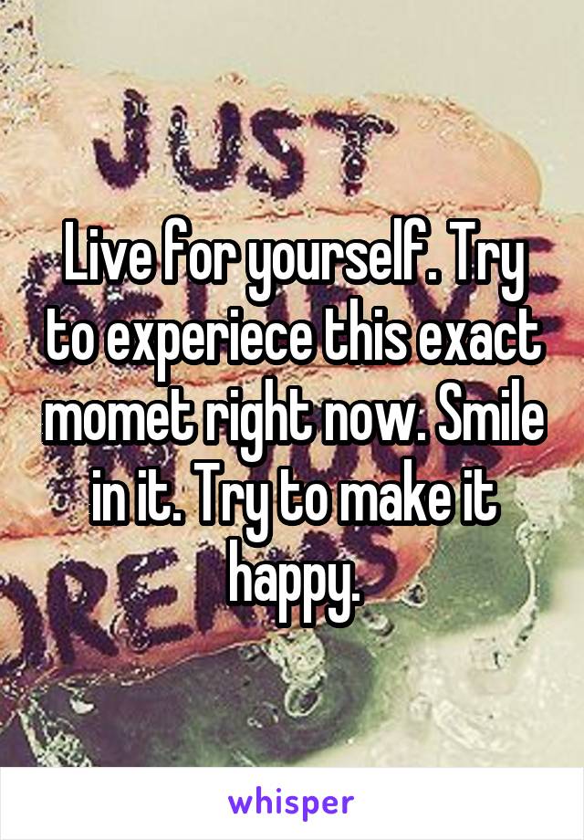 Live for yourself. Try to experiece this exact momet right now. Smile in it. Try to make it happy.