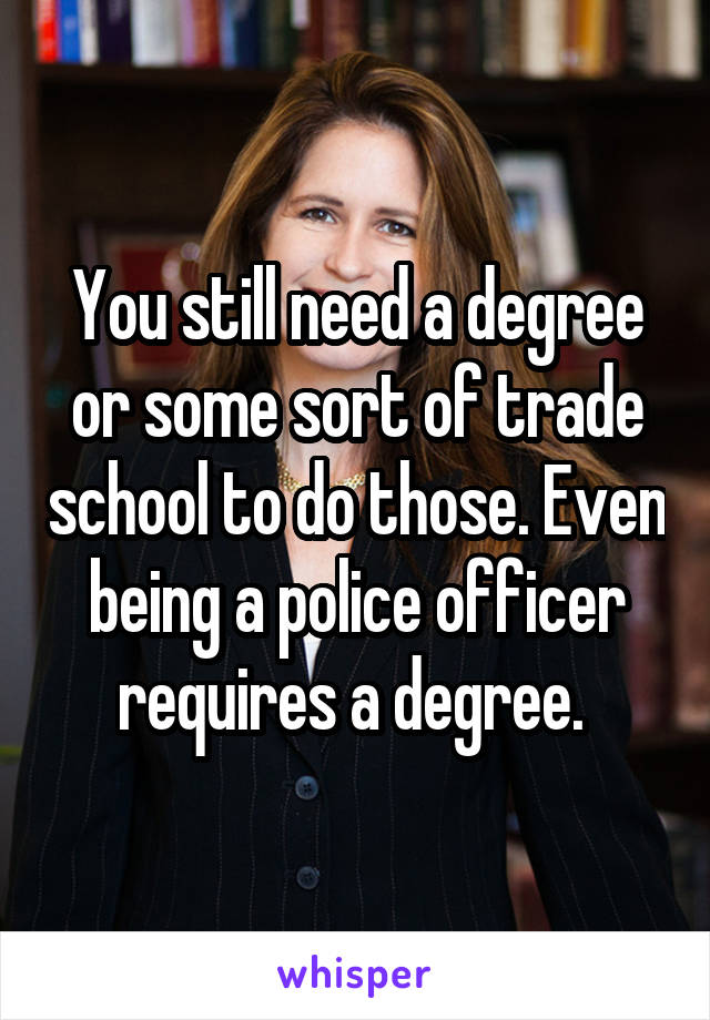 You still need a degree or some sort of trade school to do those. Even being a police officer requires a degree. 