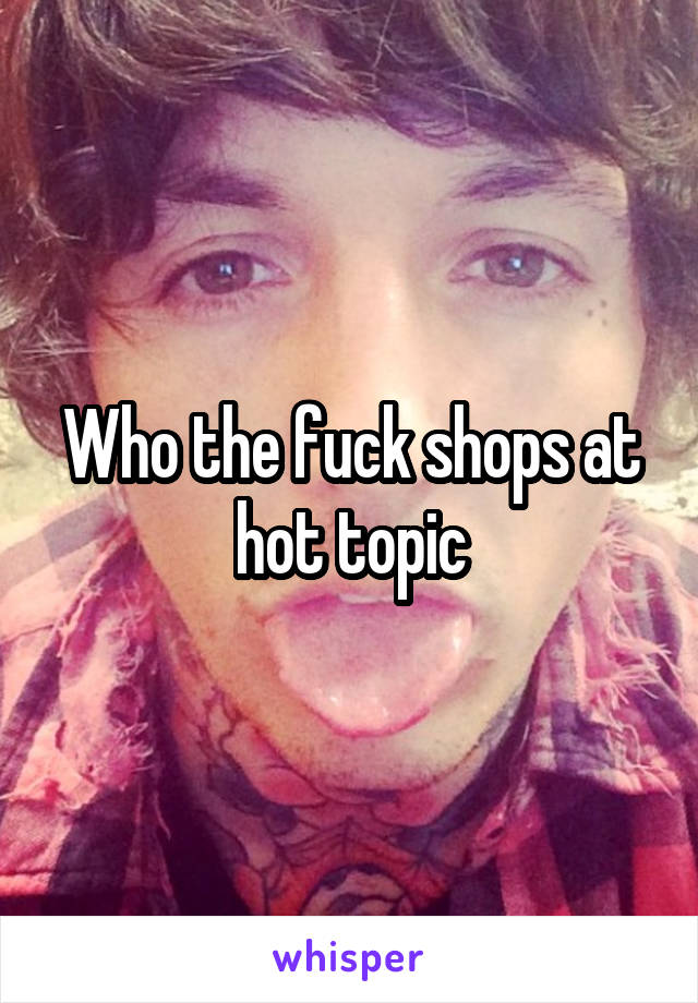 Who the fuck shops at hot topic