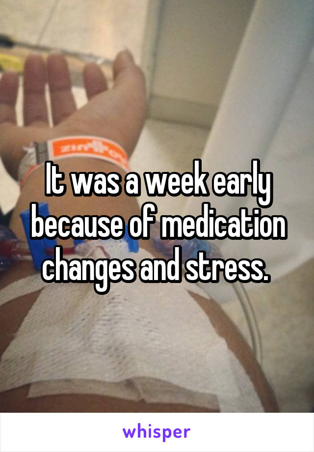 It was a week early because of medication changes and stress. 