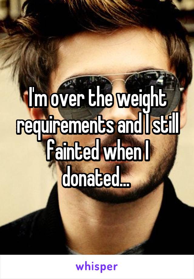 I'm over the weight requirements and I still fainted when I donated... 