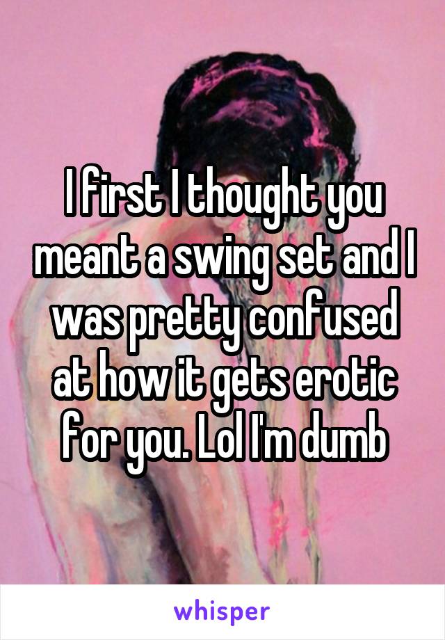 I first I thought you meant a swing set and I was pretty confused at how it gets erotic for you. Lol I'm dumb