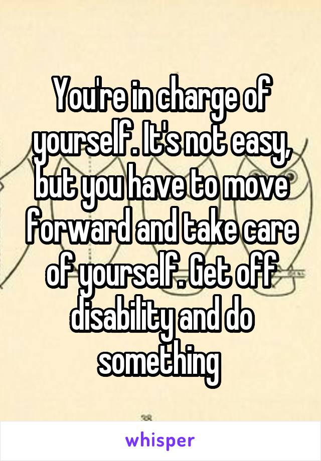 You're in charge of yourself. It's not easy, but you have to move forward and take care of yourself. Get off disability and do something 