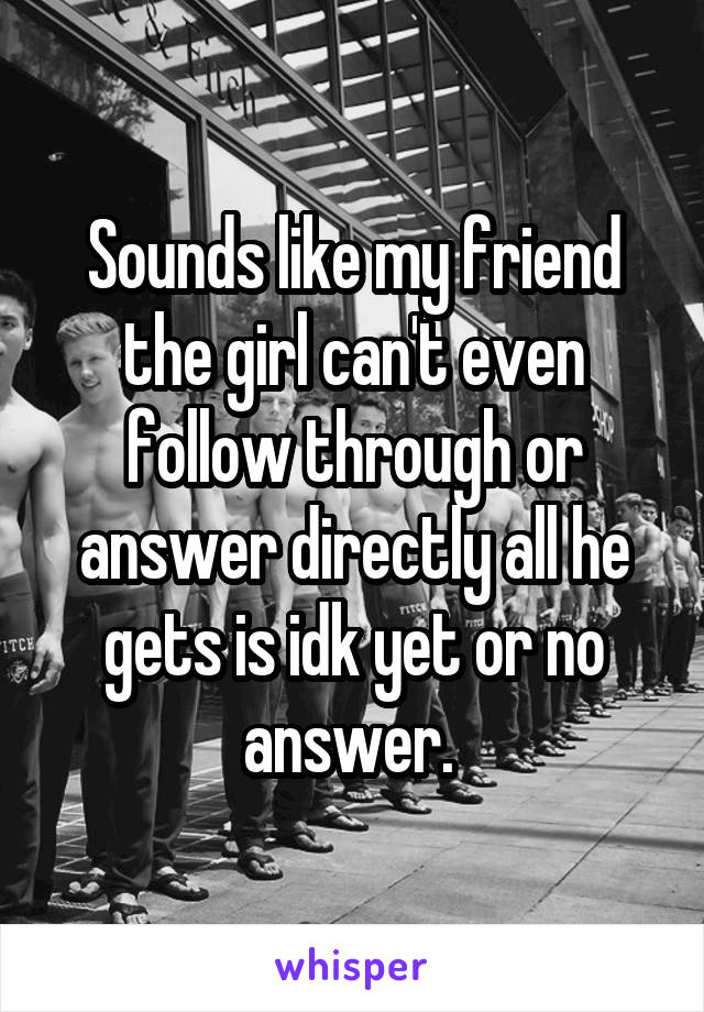 Sounds like my friend the girl can't even follow through or answer directly all he gets is idk yet or no answer. 