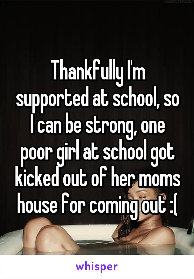 Thankfully I'm supported at school, so I can be strong, one poor girl at school got kicked out of her moms house for coming out :(