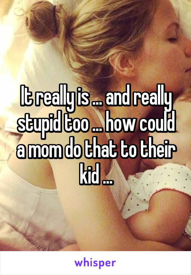 It really is ... and really stupid too ... how could a mom do that to their kid ...