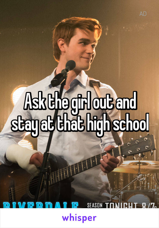 Ask the girl out and stay at that high school