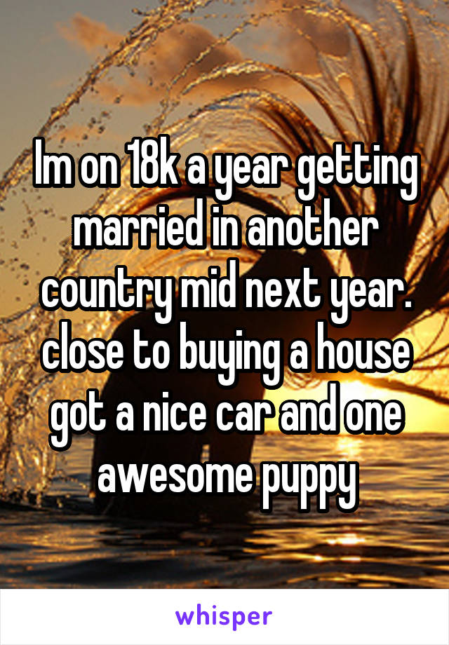 Im on 18k a year getting married in another country mid next year.
close to buying a house got a nice car and one awesome puppy