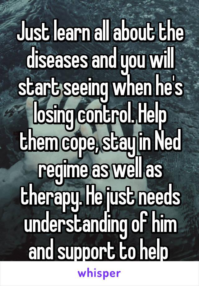 Just learn all about the diseases and you will start seeing when he's losing control. Help them cope, stay in Ned regime as well as therapy. He just needs understanding of him and support to help 