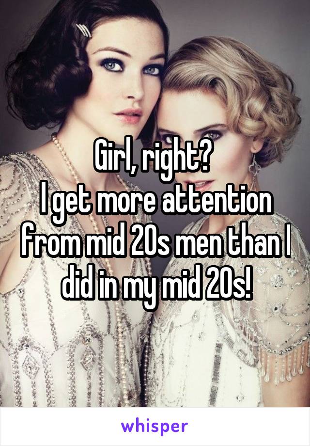 Girl, right? 
I get more attention from mid 20s men than I did in my mid 20s!