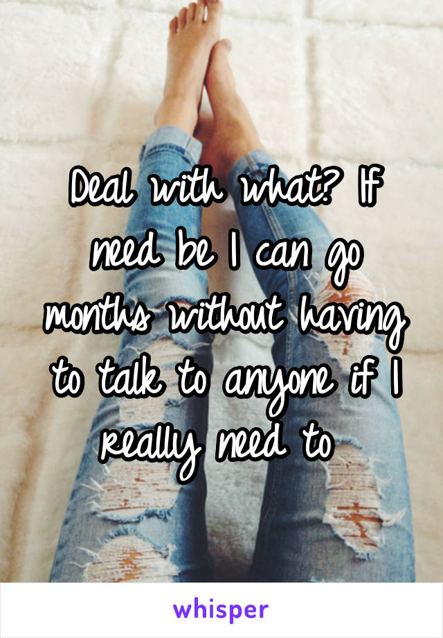 Deal with what? If need be I can go months without having to talk to anyone if I really need to 