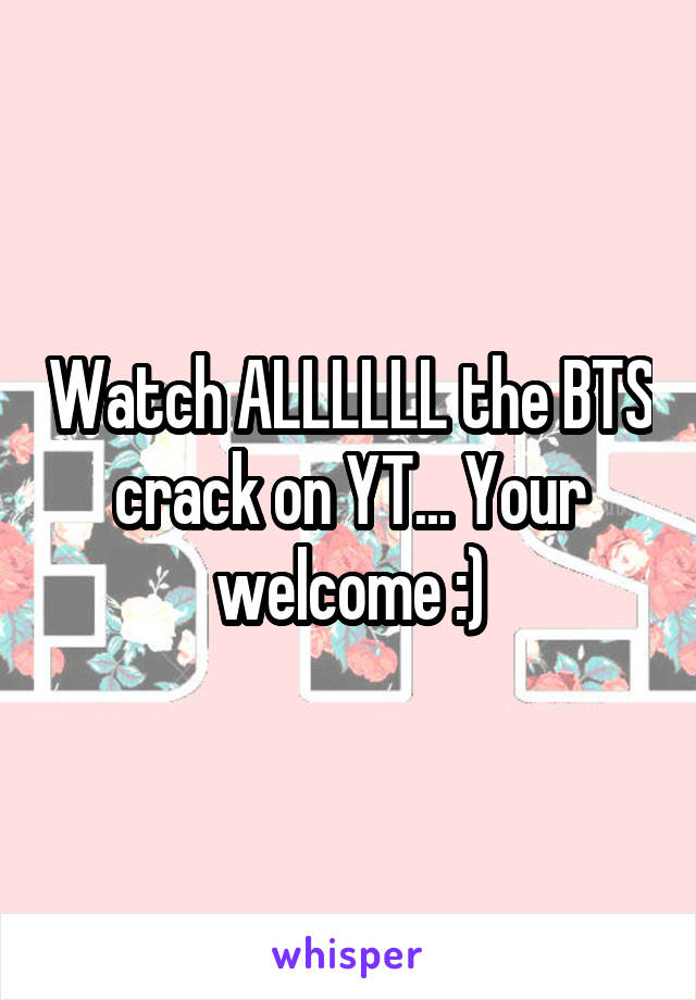 Watch ALLLLLL the BTS crack on YT... Your welcome :)