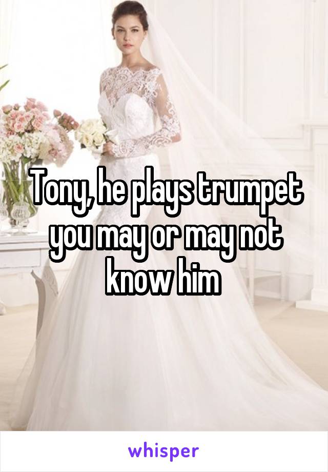 Tony, he plays trumpet you may or may not know him 