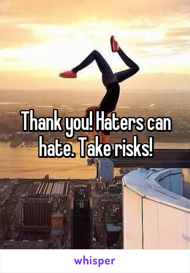 Thank you! Haters can hate. Take risks!
