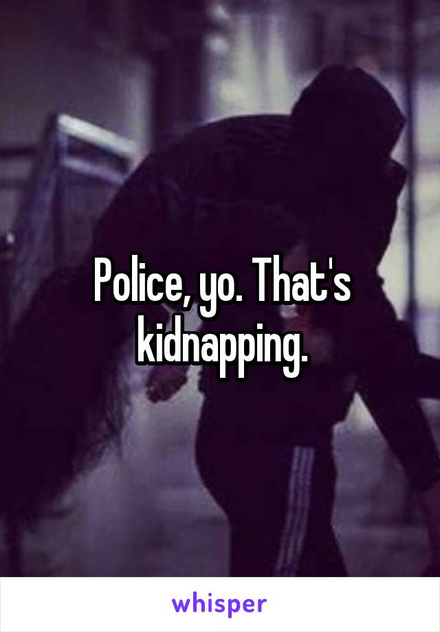 Police, yo. That's kidnapping.