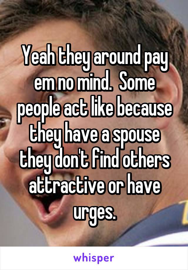Yeah they around pay em no mind.  Some people act like because they have a spouse they don't find others attractive or have urges.