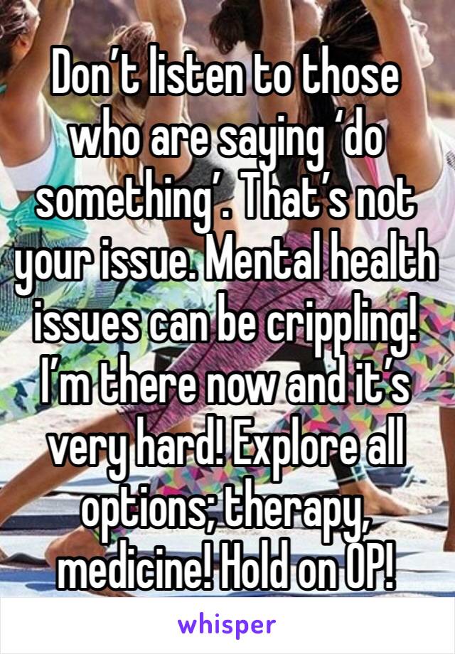Don’t listen to those who are saying ‘do something’. That’s not your issue. Mental health issues can be crippling! I’m there now and it’s very hard! Explore all options; therapy, medicine! Hold on OP!