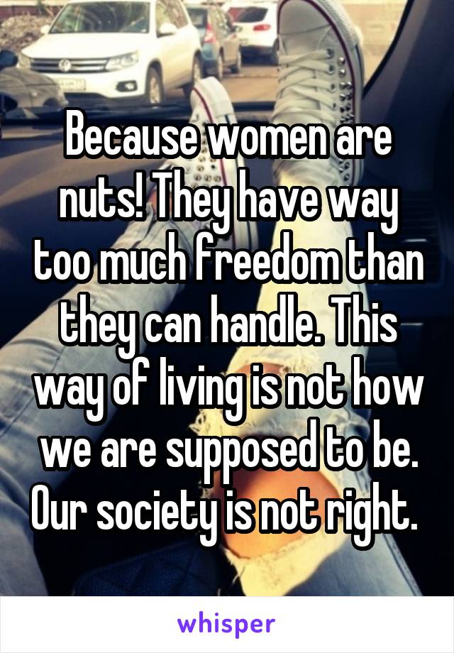 Because women are nuts! They have way too much freedom than they can handle. This way of living is not how we are supposed to be. Our society is not right. 