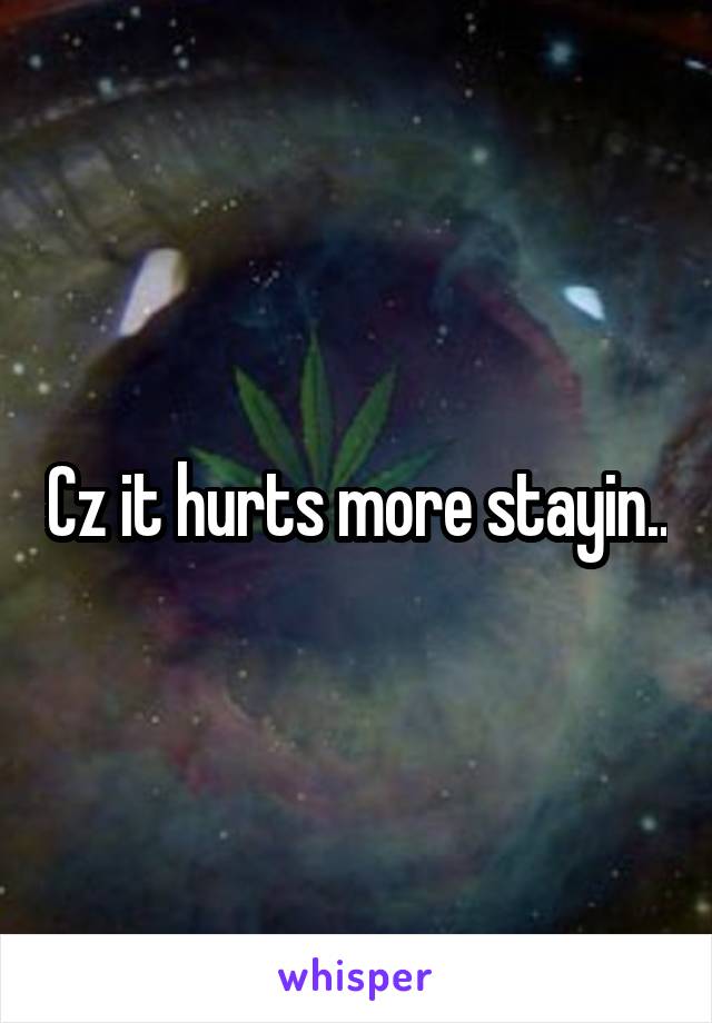 Cz it hurts more stayin..