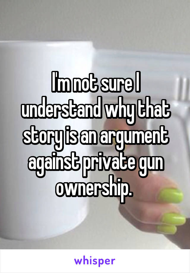 I'm not sure I understand why that story is an argument against private gun ownership. 