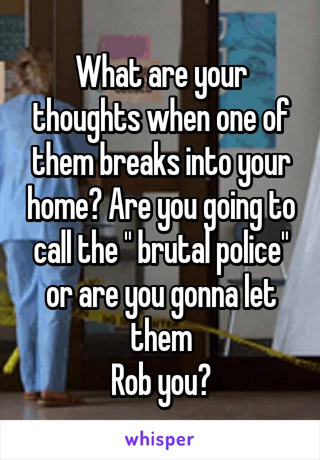 What are your thoughts when one of them breaks into your home? Are you going to call the " brutal police" or are you gonna let them
Rob you?