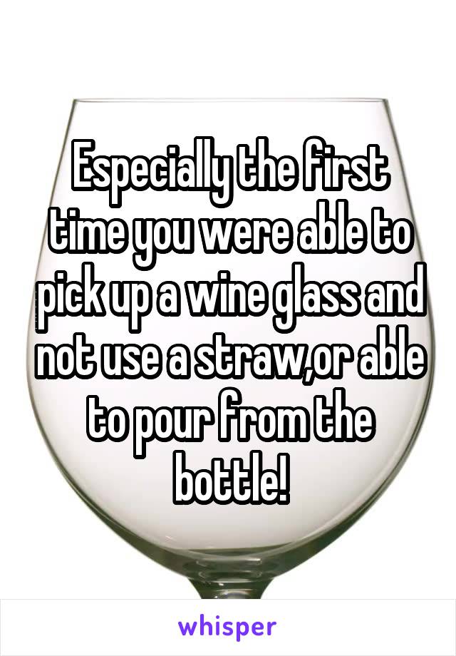 Especially the first time you were able to pick up a wine glass and not use a straw,or able to pour from the bottle!