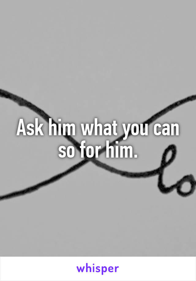 Ask him what you can so for him.