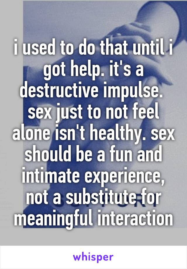 i used to do that until i got help. it's a destructive impulse.  sex just to not feel alone isn't healthy. sex should be a fun and intimate experience, not a substitute for meaningful interaction