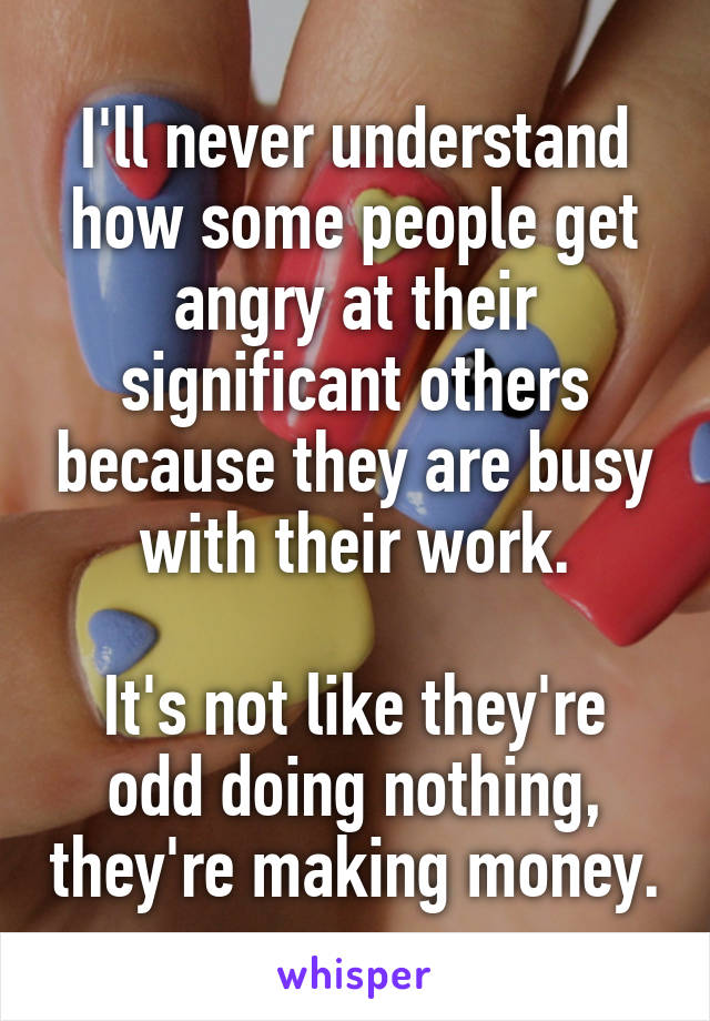 I'll never understand how some people get angry at their significant others because they are busy with their work.

It's not like they're odd doing nothing, they're making money.