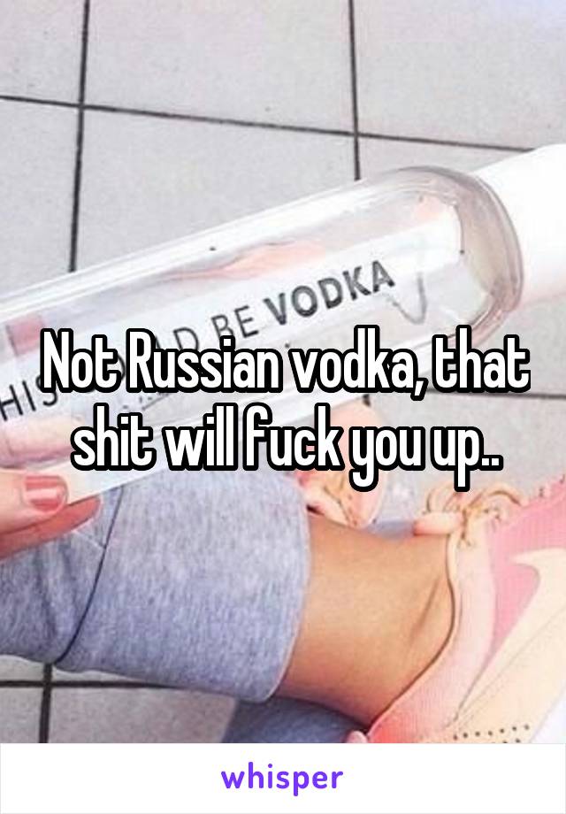 Not Russian vodka, that shit will fuck you up..