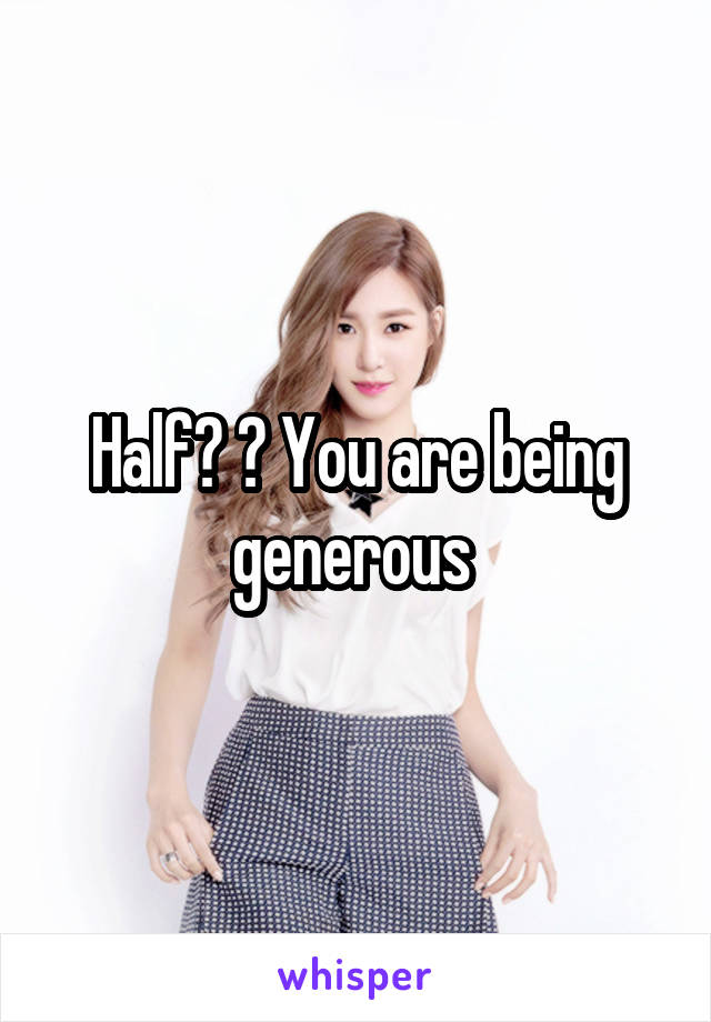 Half? ? You are being generous 