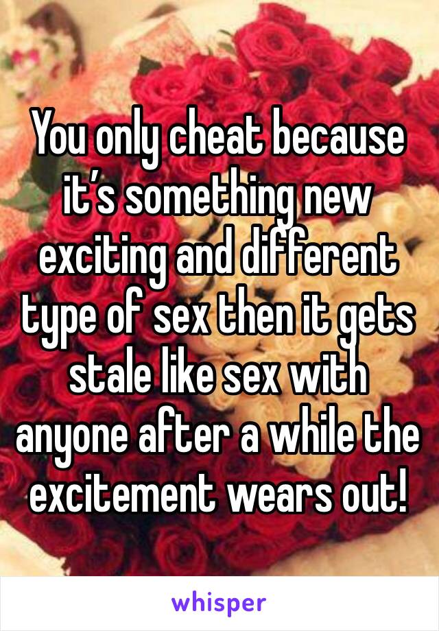 You only cheat because it’s something new exciting and different type of sex then it gets stale like sex with anyone after a while the excitement wears out! 