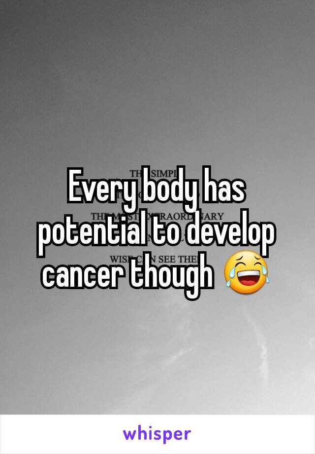 Every body has potential to develop cancer though 😂