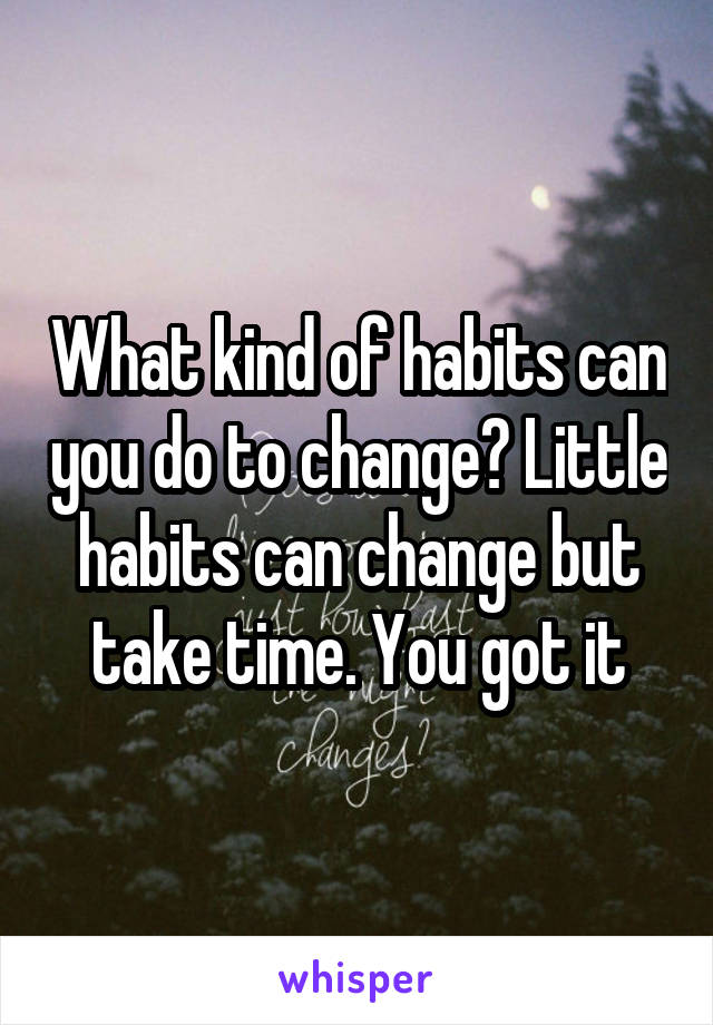 What kind of habits can you do to change? Little habits can change but take time. You got it