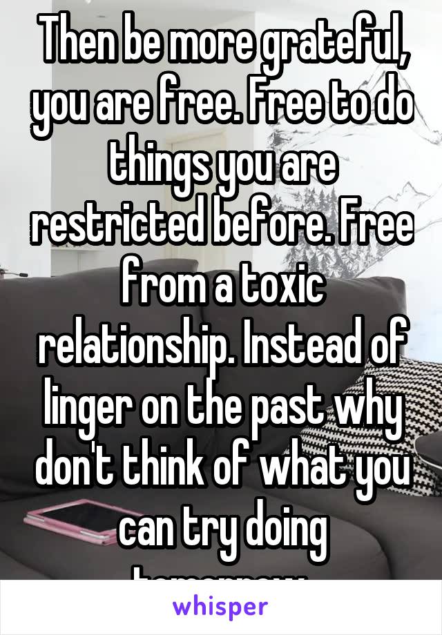 Then be more grateful, you are free. Free to do things you are restricted before. Free from a toxic relationship. Instead of linger on the past why don't think of what you can try doing tomorrow 