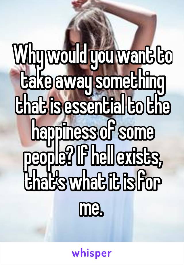 Why would you want to take away something that is essential to the happiness of some people? If hell exists, that's what it is for me. 