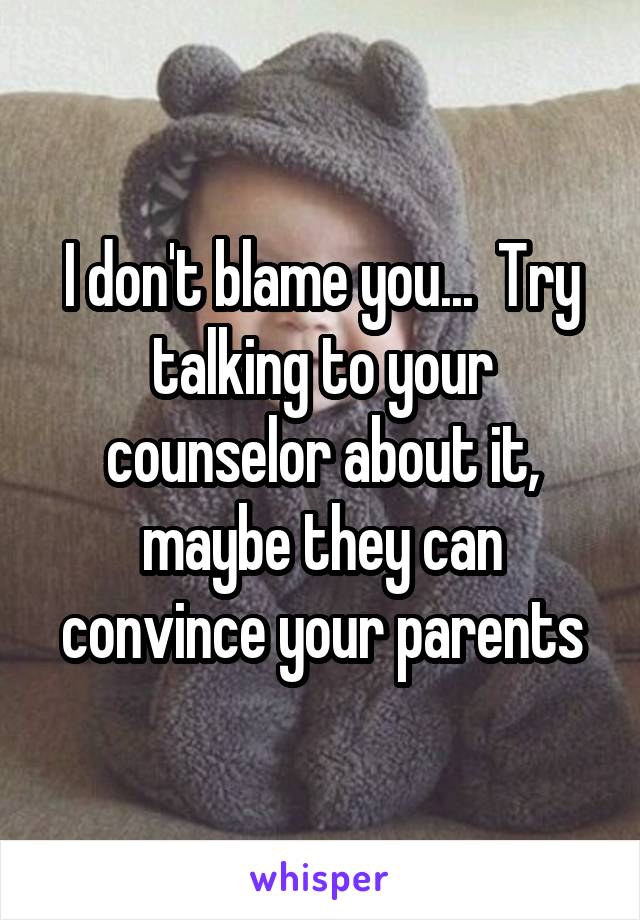 I don't blame you...  Try talking to your counselor about it, maybe they can convince your parents