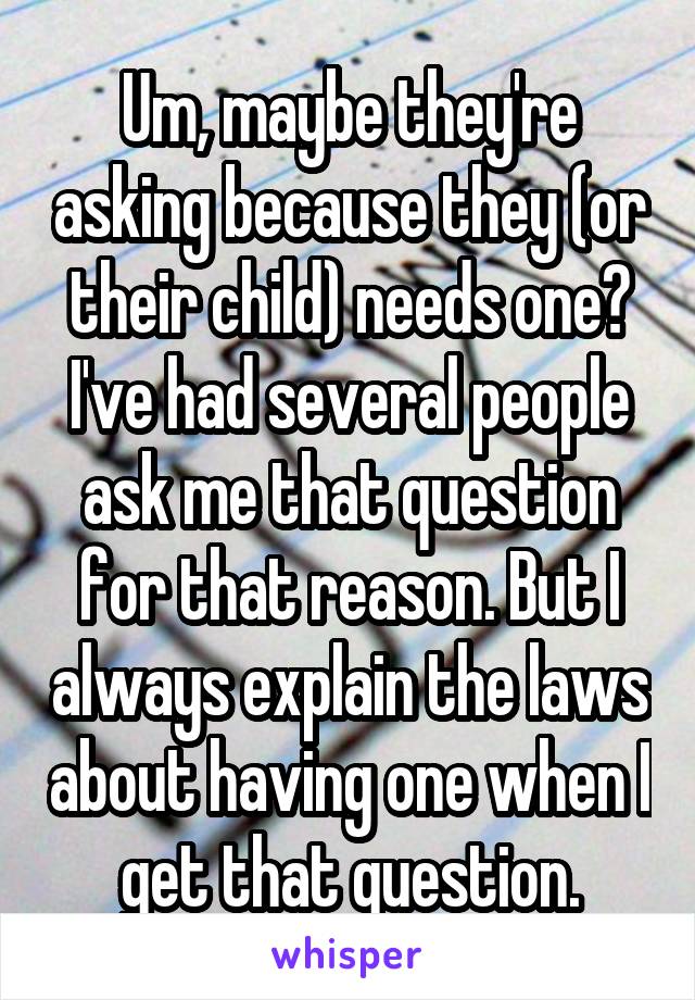 Um, maybe they're asking because they (or their child) needs one? I've had several people ask me that question for that reason. But I always explain the laws about having one when I get that question.