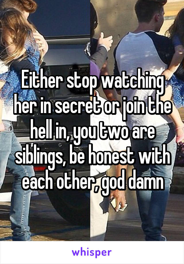 Either stop watching her in secret or join the hell in, you two are siblings, be honest with each other, god damn
