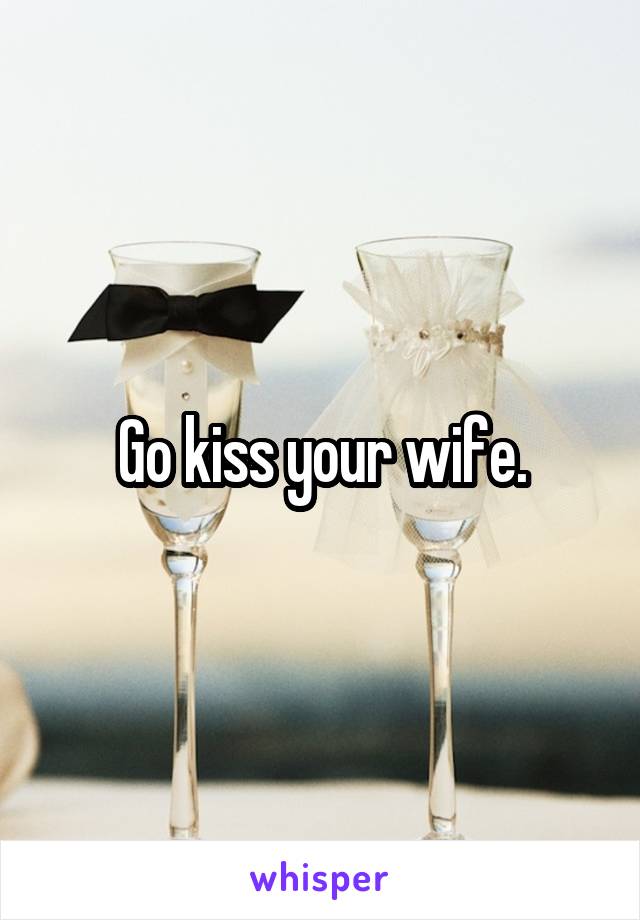 Go kiss your wife.