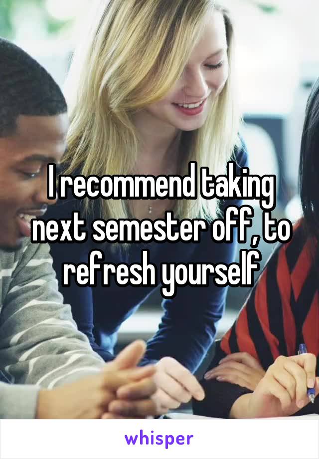 I recommend taking next semester off, to refresh yourself