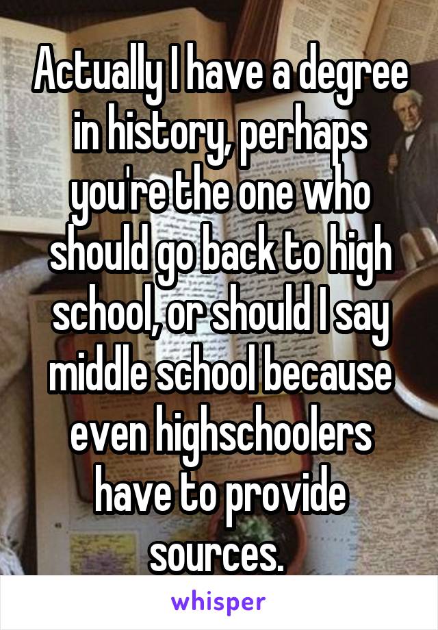 Actually I have a degree in history, perhaps you're the one who should go back to high school, or should I say middle school because even highschoolers have to provide sources. 