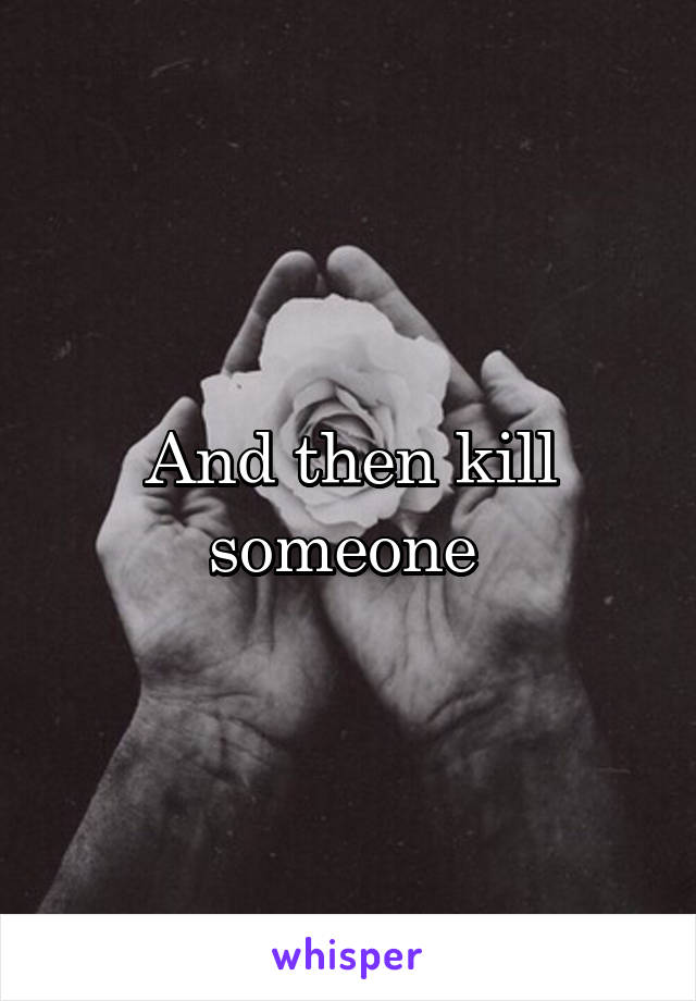 And then kill someone 